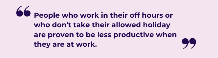 People who work in their off hours or who dont take their allowed holiday are proven to be less productive when they are at work. 